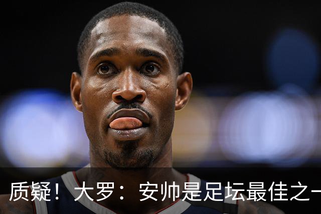 质疑！大罗：安帅是足坛最佳之一，但竟然不带佩德罗，用人也不对